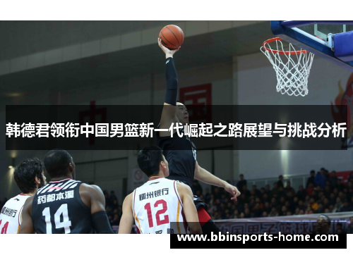 韩德君领衔中国男篮新一代崛起之路展望与挑战分析